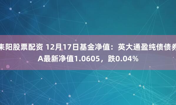 耒阳股票配资 12月17日基金净值：英大通盈纯债债券A最新净值1.0605，跌0.04%