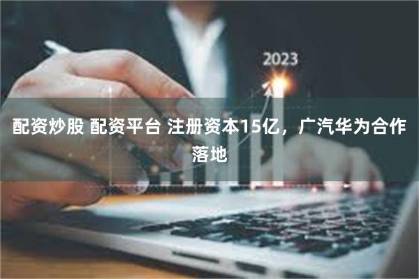 配资炒股 配资平台 注册资本15亿，广汽华为合作落地