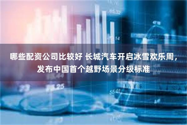 哪些配资公司比较好 长城汽车开启冰雪欢乐周，发布中国首个越野场景分级标准