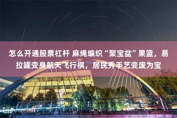 怎么开通股票杠杆 麻绳编织“聚宝盆”果篮，易拉罐变身航天飞行棋，居民秀手艺变废为宝