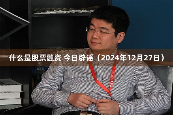 什么是股票融资 今日辟谣（2024年12月27日）