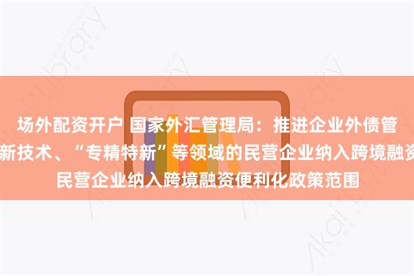 场外配资开户 国家外汇管理局：推进企业外债管理改革 将更多高新技术、“专精特新”等领域的民营企业纳入跨境融资便利化政策范围