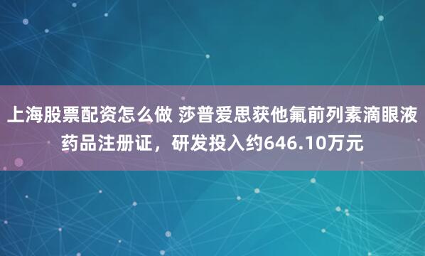 上海股票配资怎么做 莎普爱思获他氟前列素滴眼液药品注册证，研发投入约646.10万元