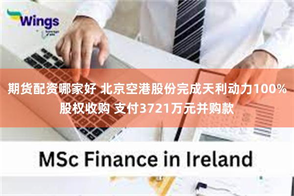 期货配资哪家好 北京空港股份完成天利动力100%股权收购 支付3721万元并购款