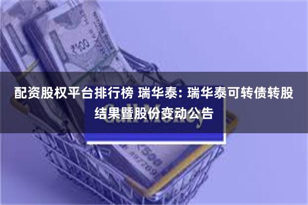 配资股权平台排行榜 瑞华泰: 瑞华泰可转债转股结果暨股份变动公告