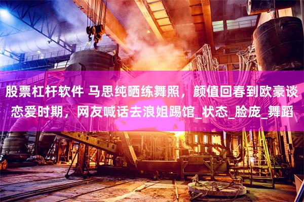 股票杠杆软件 马思纯晒练舞照，颜值回春到欧豪谈恋爱时期，网友喊话去浪姐踢馆_状态_脸庞_舞蹈