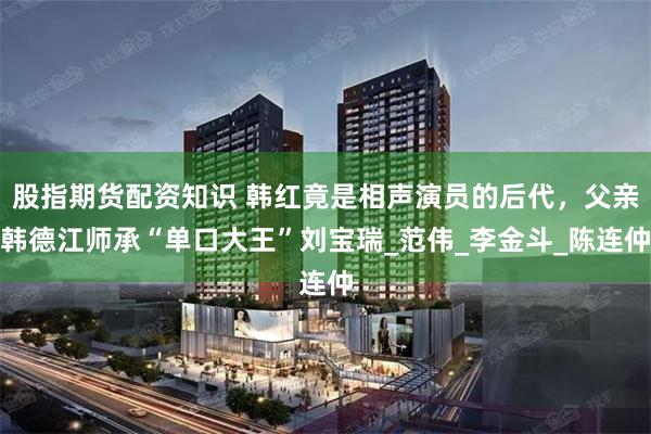 股指期货配资知识 韩红竟是相声演员的后代，父亲韩德江师承“单口大王”刘宝瑞_范伟_李金斗_陈连仲