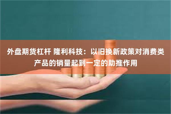 外盘期货杠杆 隆利科技：以旧换新政策对消费类产品的销量起到一定的助推作用