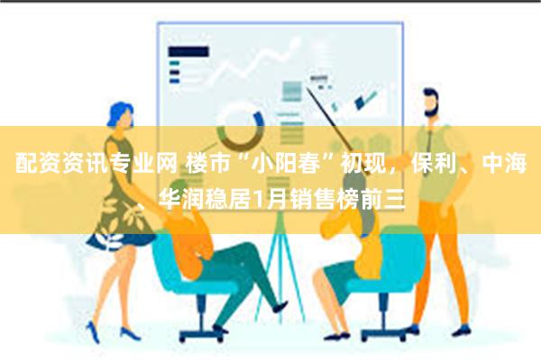 配资资讯专业网 楼市“小阳春”初现，保利、中海、华润稳居1月销售榜前三