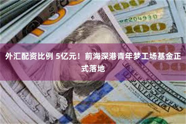 外汇配资比例 5亿元！前海深港青年梦工场基金正式落地