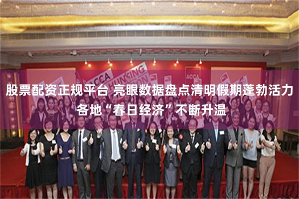 股票配资正规平台 亮眼数据盘点清明假期蓬勃活力 各地“春日经济”不断升温