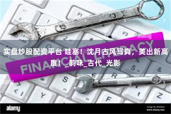 实盘炒股配资平台 哇塞！沈月古风写真，美出新高度！_韵味_古代_光影