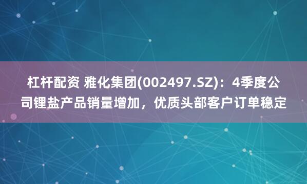 杠杆配资 雅化集团(002497.SZ)：4季度公司锂盐产品销量增加，优质头部客户订单稳定