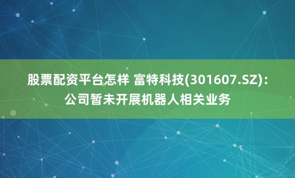 股票配资平台怎样 富特科技(301607.SZ)：公司暂未开展机器人相关业务