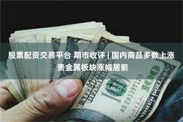 股票配资交易平台 期市收评 | 国内商品多数上涨 贵金属板块涨幅居前