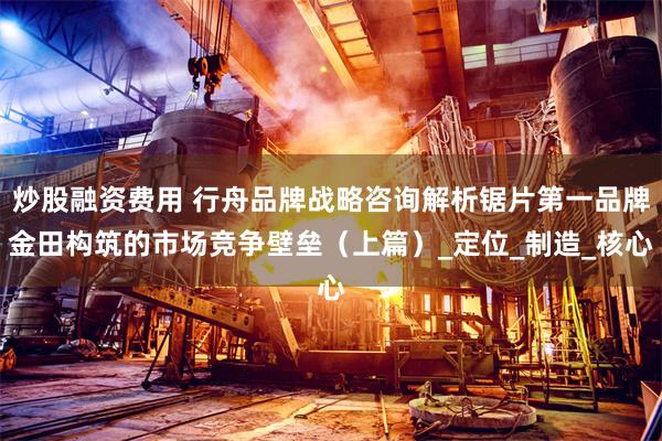 炒股融资费用 行舟品牌战略咨询解析锯片第一品牌金田构筑的市场竞争壁垒（上篇）_定位_制造_核心