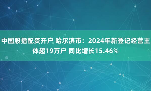 中国股指配资开户 哈尔滨市：2024年新登记经营主体超19万户 同比增长15.46%