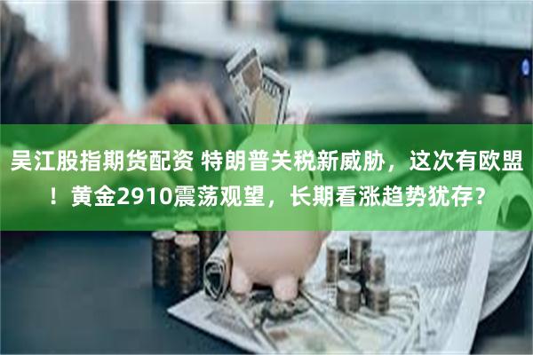 吴江股指期货配资 特朗普关税新威胁，这次有欧盟！黄金2910震荡观望，长期看涨趋势犹存？