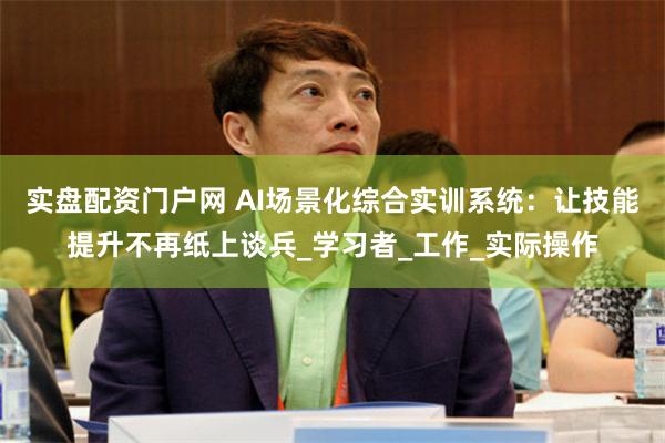实盘配资门户网 AI场景化综合实训系统：让技能提升不再纸上谈兵_学习者_工作_实际操作