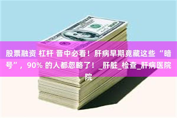 股票融资 杠杆 晋中必看！肝病早期竟藏这些 “暗号”，90% 的人都忽略了！_肝脏_检查_肝病医院
