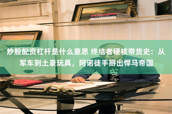 炒股配资杠杆是什么意思 终结者硬核带货史：从军车到土豪玩具，阿诺徒手掰出悍马帝国