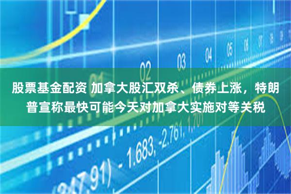 股票基金配资 加拿大股汇双杀、债券上涨，特朗普宣称最快可能今天对加拿大实施对等关税