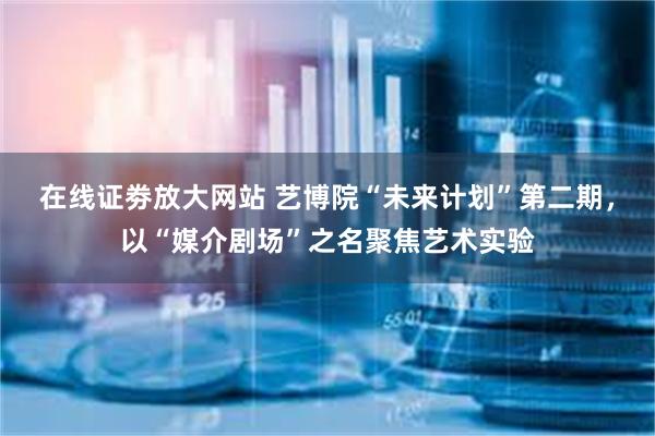 在线证劵放大网站 艺博院“未来计划”第二期，以“媒介剧场”之名聚焦艺术实验