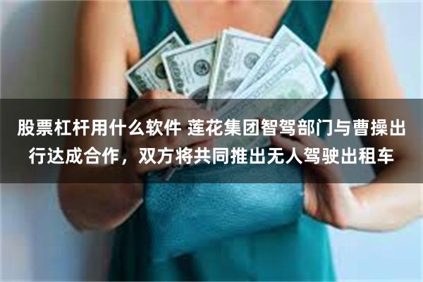 股票杠杆用什么软件 莲花集团智驾部门与曹操出行达成合作，双方将共同推出无人驾驶出租车