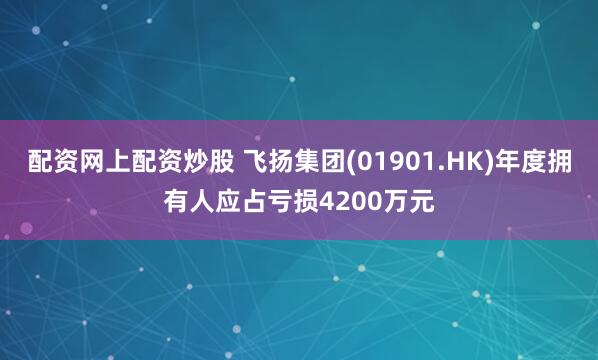 配资网上配资炒股 飞扬集团(01901.HK)年度拥有人应占亏损4200万元