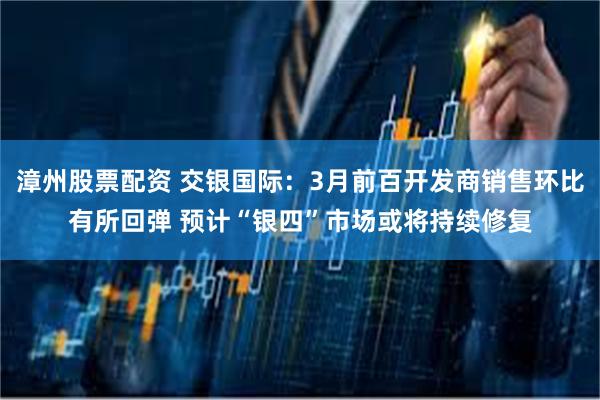 漳州股票配资 交银国际：3月前百开发商销售环比有所回弹 预计“银四”市场或将持续修复