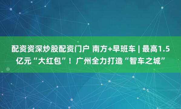 配资资深炒股配资门户 南方+早班车 | 最高1.5亿元“大红包”！广州全力打造“智车之城”