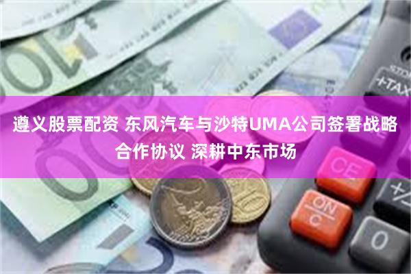 遵义股票配资 东风汽车与沙特UMA公司签署战略合作协议 深耕中东市场
