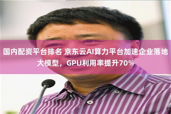 国内配资平台排名 京东云AI算力平台加速企业落地大模型，GPU利用率提升70%