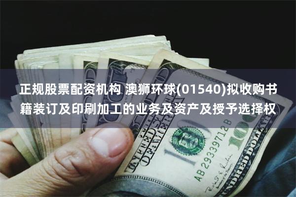 正规股票配资机构 澳狮环球(01540)拟收购书籍装订及印刷加工的业务及资产及授予选择权