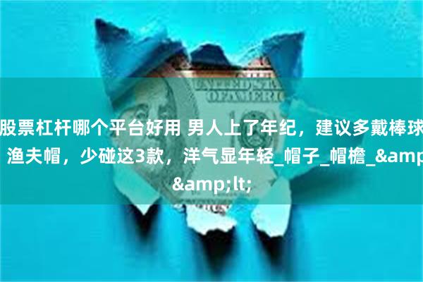 股票杠杆哪个平台好用 男人上了年纪，建议多戴棒球帽、渔夫帽，少碰这3款，洋气显年轻_帽子_帽檐_&lt;