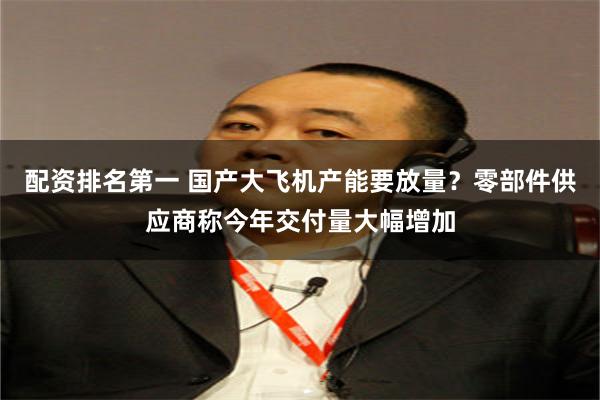 配资排名第一 国产大飞机产能要放量？零部件供应商称今年交付量大幅增加