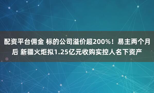 配资平台佣金 标的公司溢价超200%！易主两个月后 新疆火炬拟1.25亿元收购实控人名下资产