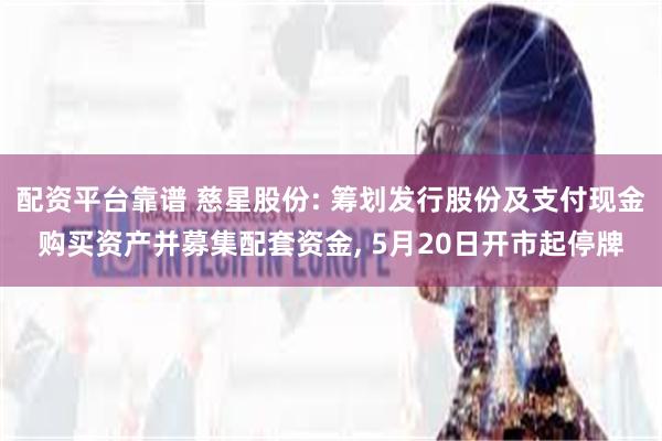 配资平台靠谱 慈星股份: 筹划发行股份及支付现金购买资产并募集配套资金, 5月20日开市起停牌