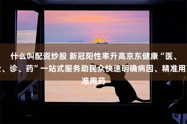 什么叫配资炒股 新冠阳性率升高京东健康“医、检、诊、药”一站式服务助民众快速明确病因、精准用药