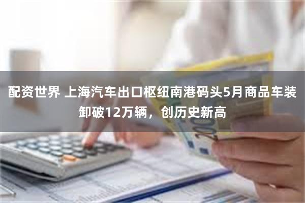 配资世界 上海汽车出口枢纽南港码头5月商品车装卸破12万辆，创历史新高
