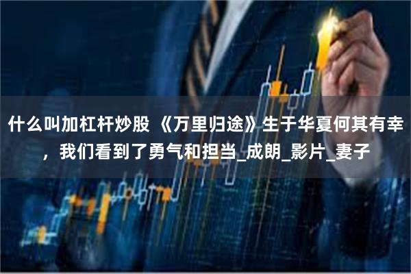 什么叫加杠杆炒股 《万里归途》生于华夏何其有幸，我们看到了勇气和担当_成朗_影片_妻子