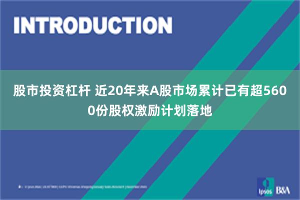 股市投资杠杆 近20年来A股市场累计已有超5600份股权激励计划落地
