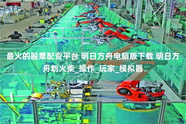 最火的股票配资平台 明日方舟电脑版下载 明日方舟划火柴_操作_玩家_模拟器