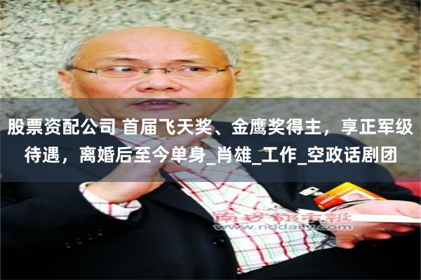 股票资配公司 首届飞天奖、金鹰奖得主，享正军级待遇，离婚后至今单身_肖雄_工作_空政话剧团