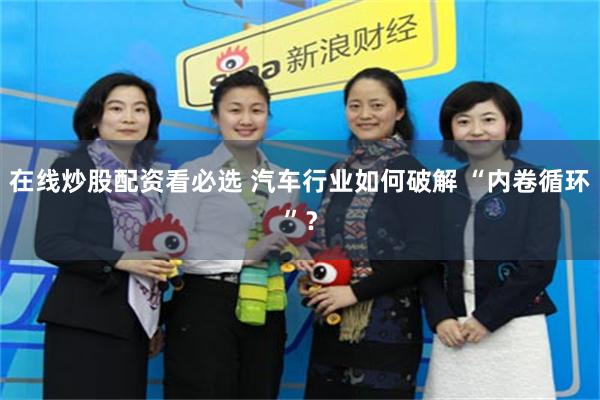 在线炒股配资看必选 汽车行业如何破解 “内卷循环”？