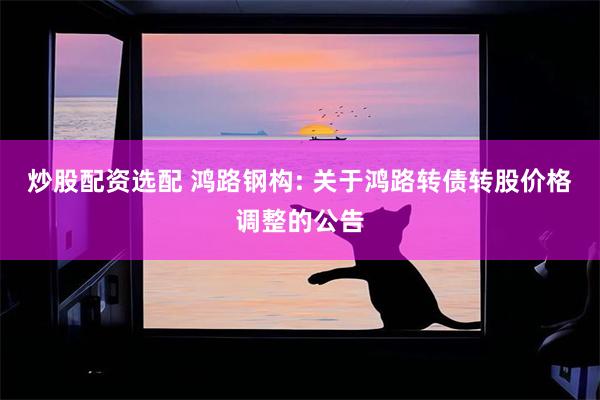 炒股配资选配 鸿路钢构: 关于鸿路转债转股价格调整的公告