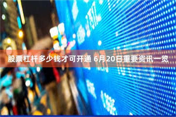 股票杠杆多少钱才可开通 6月20日重要资讯一览