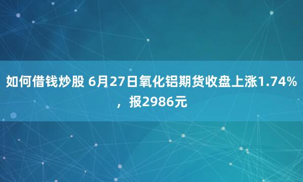 如何借钱炒股 6月27日氧化铝期货收盘上涨1.74%，报2986元