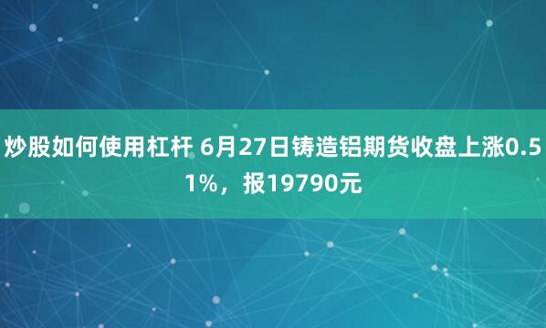 炒股如何使用杠杆 6月27日铸造铝期货收盘上涨0.51%，报19790元