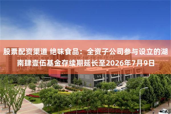 股票配资渠道 绝味食品：全资子公司参与设立的湖南肆壹伍基金存续期延长至2026年7月9日